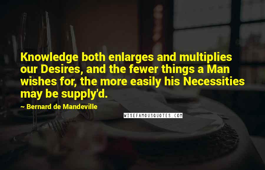 Bernard De Mandeville Quotes: Knowledge both enlarges and multiplies our Desires, and the fewer things a Man wishes for, the more easily his Necessities may be supply'd.