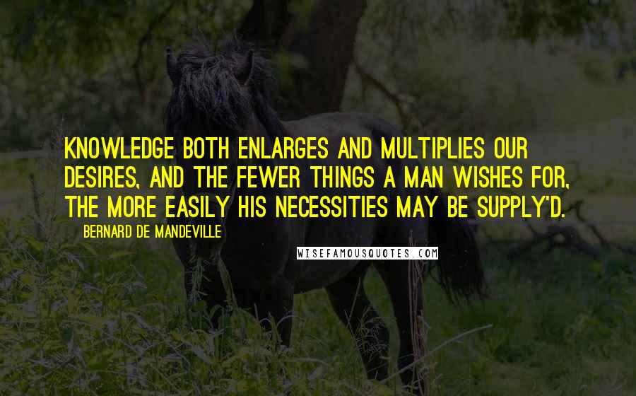 Bernard De Mandeville Quotes: Knowledge both enlarges and multiplies our Desires, and the fewer things a Man wishes for, the more easily his Necessities may be supply'd.