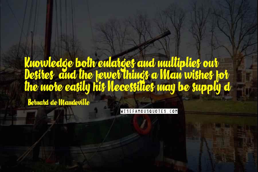 Bernard De Mandeville Quotes: Knowledge both enlarges and multiplies our Desires, and the fewer things a Man wishes for, the more easily his Necessities may be supply'd.