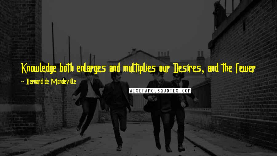 Bernard De Mandeville Quotes: Knowledge both enlarges and multiplies our Desires, and the fewer things a Man wishes for, the more easily his Necessities may be supply'd.