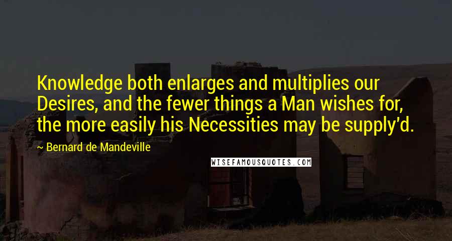 Bernard De Mandeville Quotes: Knowledge both enlarges and multiplies our Desires, and the fewer things a Man wishes for, the more easily his Necessities may be supply'd.