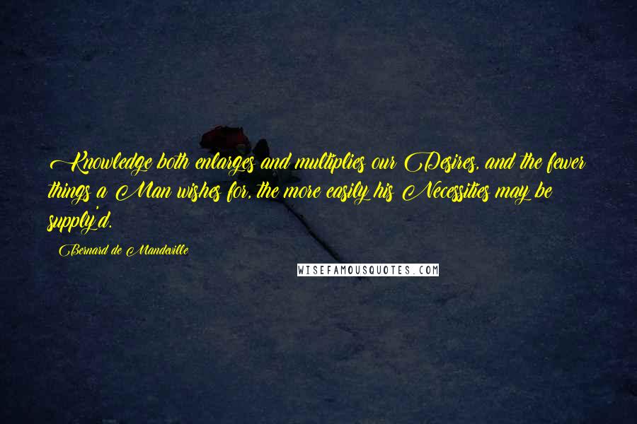 Bernard De Mandeville Quotes: Knowledge both enlarges and multiplies our Desires, and the fewer things a Man wishes for, the more easily his Necessities may be supply'd.