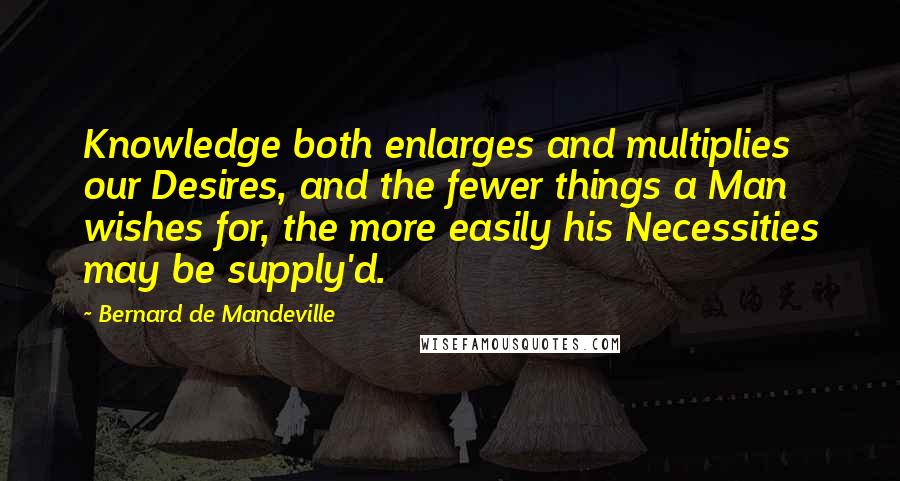 Bernard De Mandeville Quotes: Knowledge both enlarges and multiplies our Desires, and the fewer things a Man wishes for, the more easily his Necessities may be supply'd.