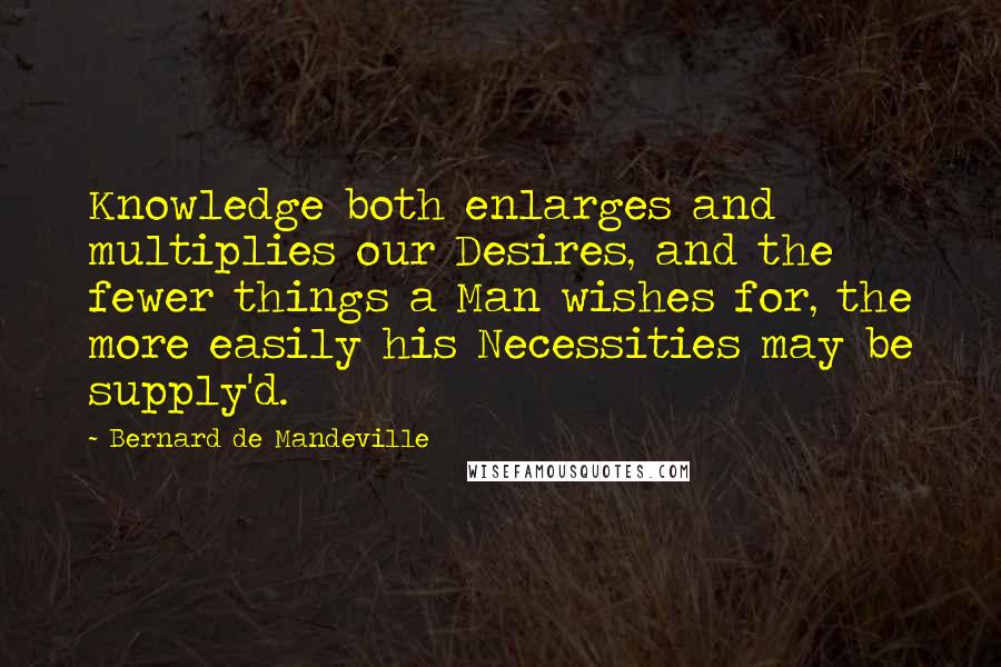 Bernard De Mandeville Quotes: Knowledge both enlarges and multiplies our Desires, and the fewer things a Man wishes for, the more easily his Necessities may be supply'd.