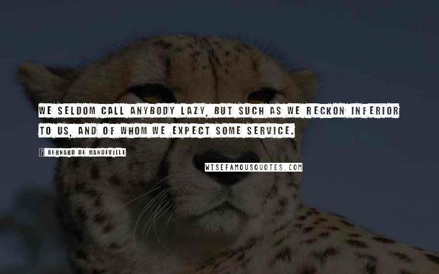 Bernard De Mandeville Quotes: We seldom call anybody lazy, but such as we reckon inferior to us, and of whom we expect some service.