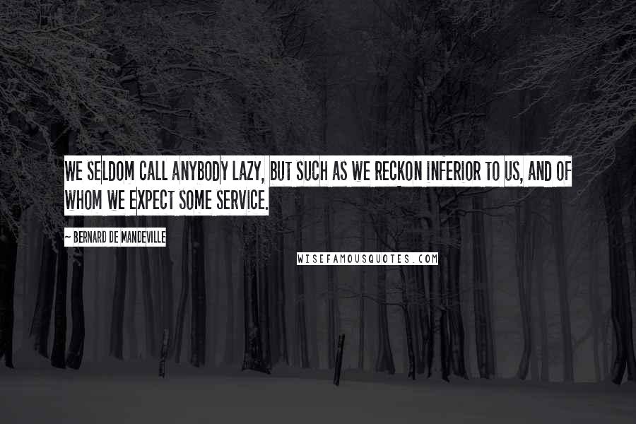 Bernard De Mandeville Quotes: We seldom call anybody lazy, but such as we reckon inferior to us, and of whom we expect some service.