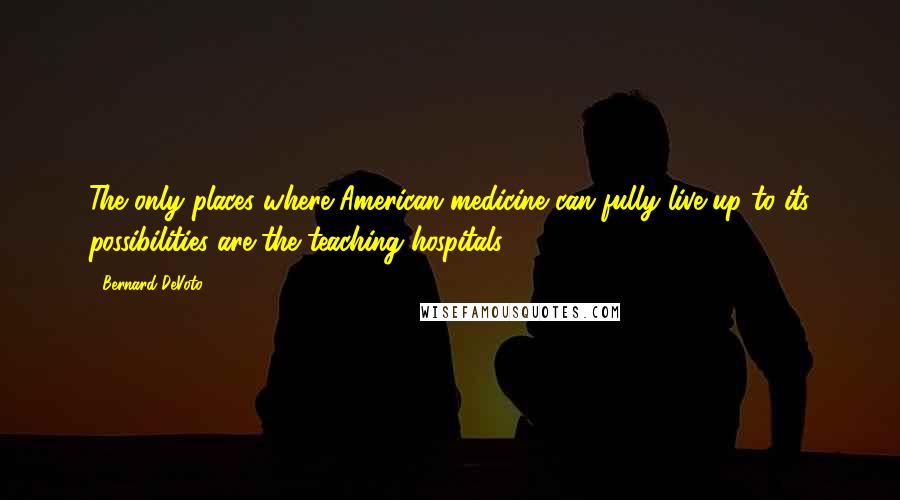 Bernard DeVoto Quotes: The only places where American medicine can fully live up to its possibilities are the teaching hospitals.