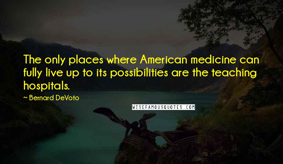 Bernard DeVoto Quotes: The only places where American medicine can fully live up to its possibilities are the teaching hospitals.