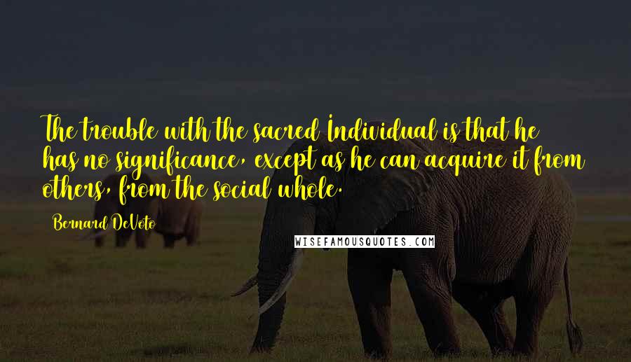 Bernard DeVoto Quotes: The trouble with the sacred Individual is that he has no significance, except as he can acquire it from others, from the social whole.