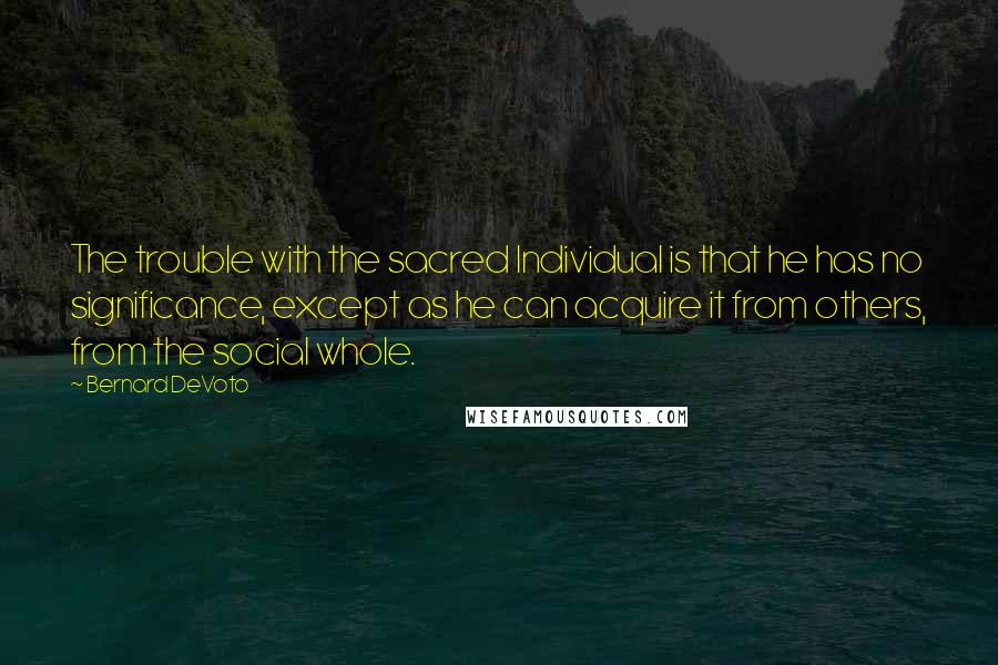 Bernard DeVoto Quotes: The trouble with the sacred Individual is that he has no significance, except as he can acquire it from others, from the social whole.