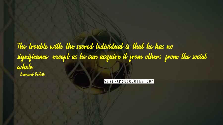 Bernard DeVoto Quotes: The trouble with the sacred Individual is that he has no significance, except as he can acquire it from others, from the social whole.