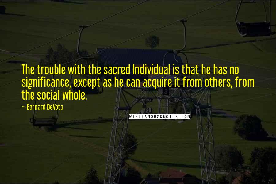 Bernard DeVoto Quotes: The trouble with the sacred Individual is that he has no significance, except as he can acquire it from others, from the social whole.