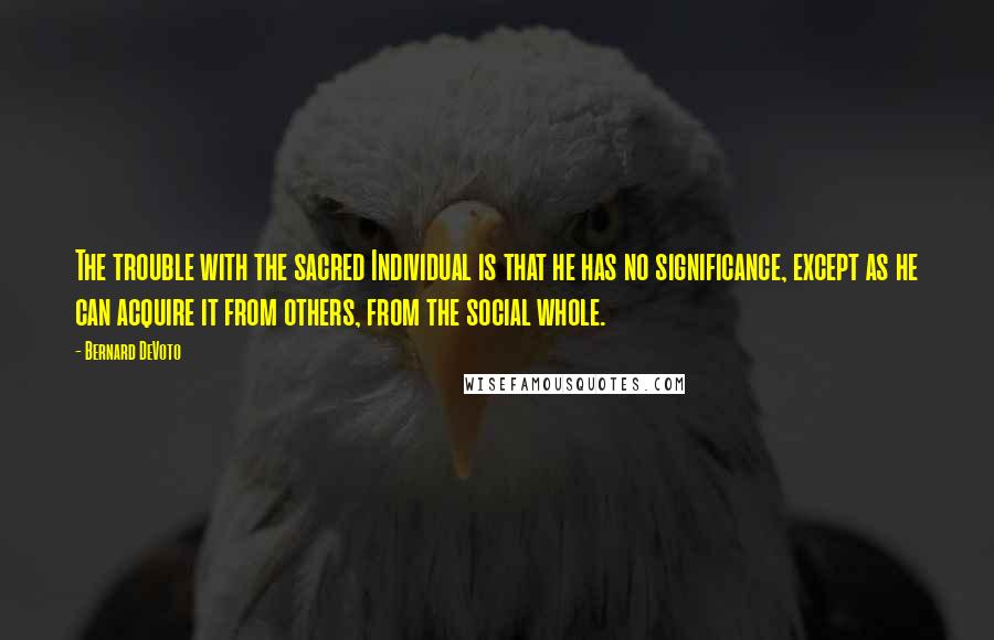 Bernard DeVoto Quotes: The trouble with the sacred Individual is that he has no significance, except as he can acquire it from others, from the social whole.