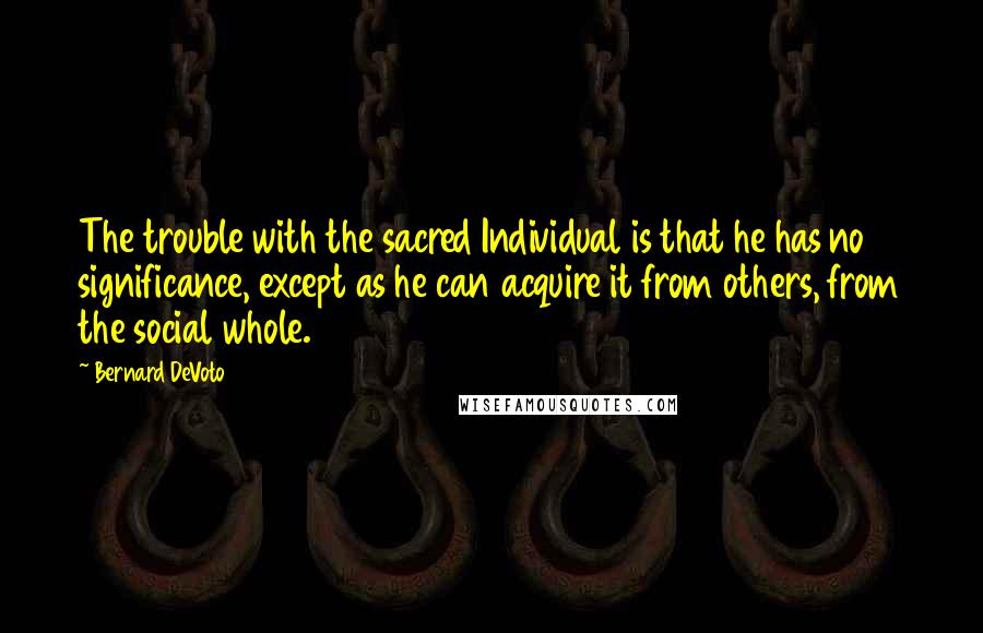 Bernard DeVoto Quotes: The trouble with the sacred Individual is that he has no significance, except as he can acquire it from others, from the social whole.