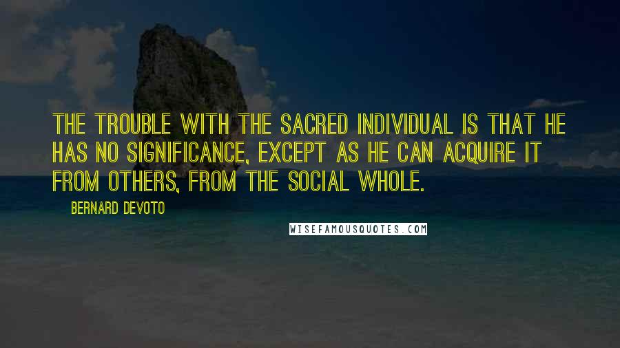 Bernard DeVoto Quotes: The trouble with the sacred Individual is that he has no significance, except as he can acquire it from others, from the social whole.