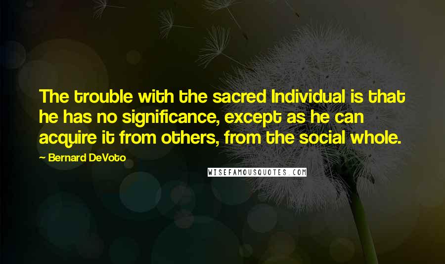 Bernard DeVoto Quotes: The trouble with the sacred Individual is that he has no significance, except as he can acquire it from others, from the social whole.