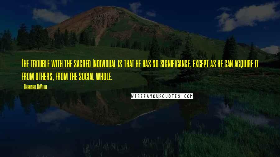 Bernard DeVoto Quotes: The trouble with the sacred Individual is that he has no significance, except as he can acquire it from others, from the social whole.