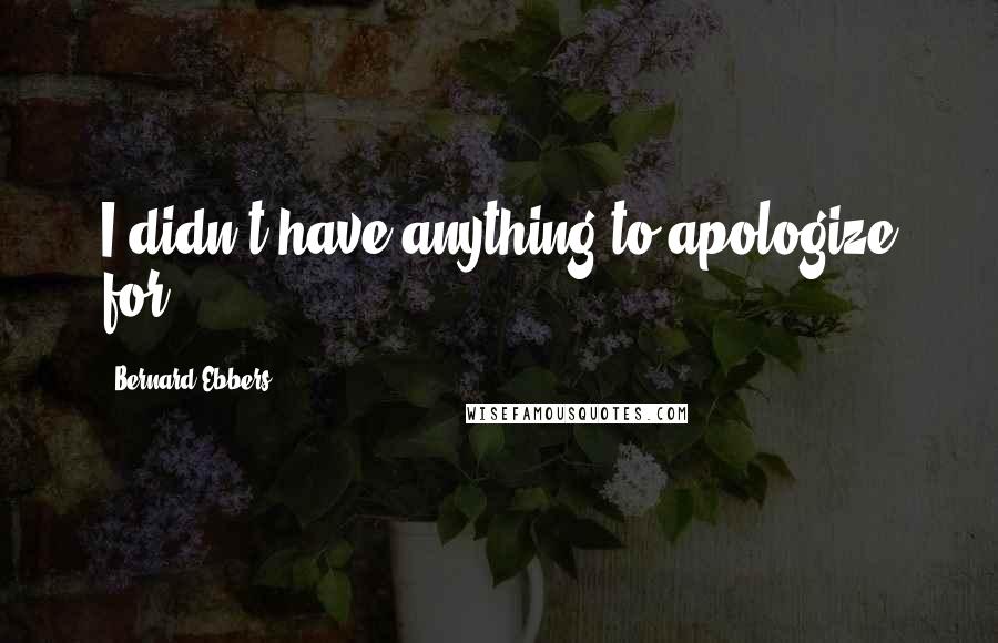 Bernard Ebbers Quotes: I didn't have anything to apologize for.