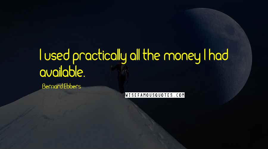 Bernard Ebbers Quotes: I used practically all the money I had available.