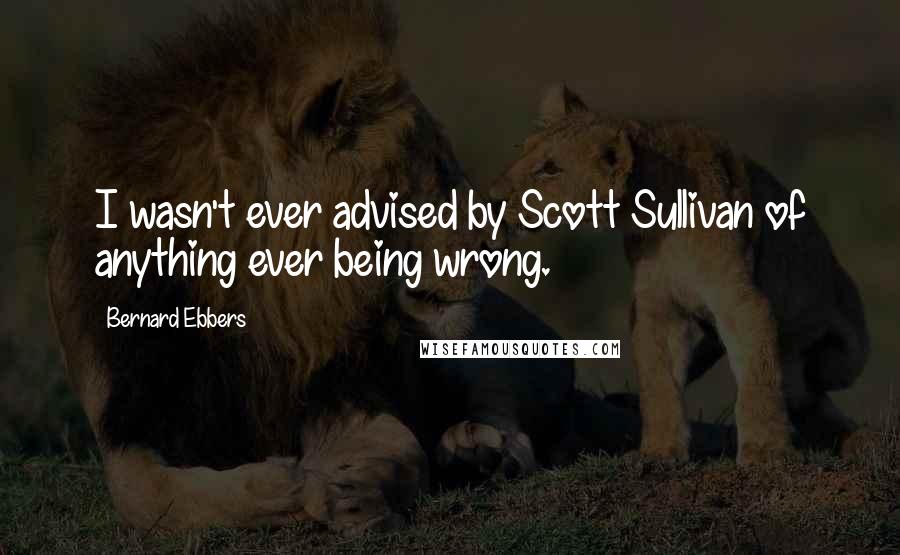 Bernard Ebbers Quotes: I wasn't ever advised by Scott Sullivan of anything ever being wrong.