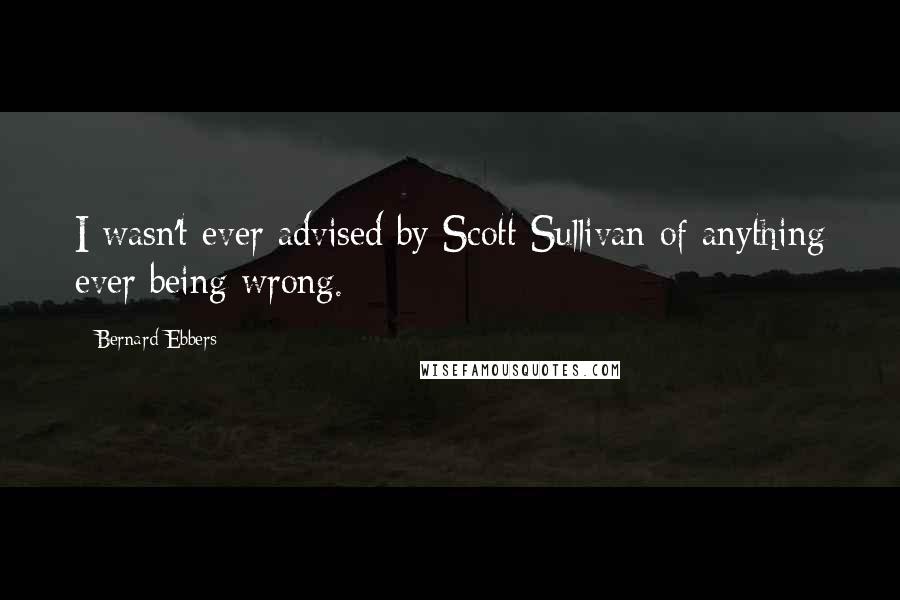 Bernard Ebbers Quotes: I wasn't ever advised by Scott Sullivan of anything ever being wrong.