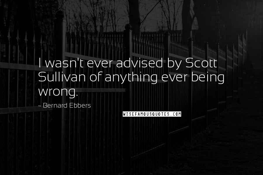 Bernard Ebbers Quotes: I wasn't ever advised by Scott Sullivan of anything ever being wrong.