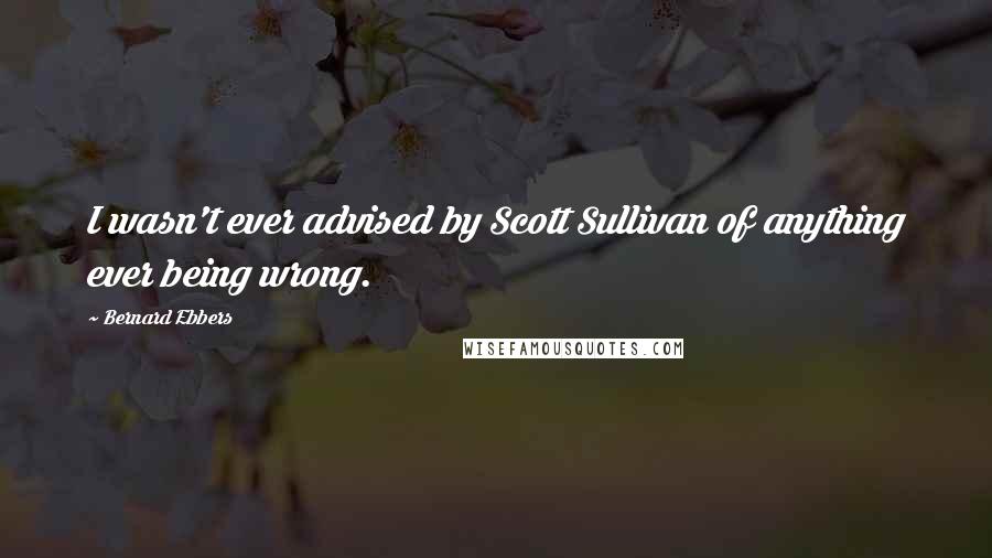 Bernard Ebbers Quotes: I wasn't ever advised by Scott Sullivan of anything ever being wrong.