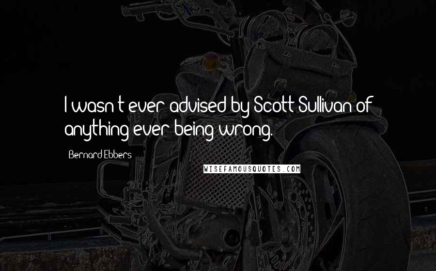 Bernard Ebbers Quotes: I wasn't ever advised by Scott Sullivan of anything ever being wrong.