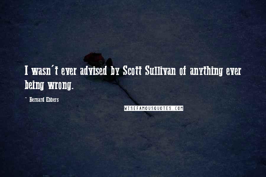 Bernard Ebbers Quotes: I wasn't ever advised by Scott Sullivan of anything ever being wrong.