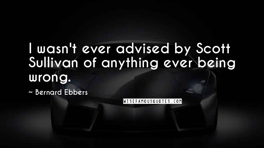 Bernard Ebbers Quotes: I wasn't ever advised by Scott Sullivan of anything ever being wrong.