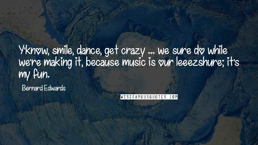 Bernard Edwards Quotes: Y'know, smile, dance, get crazy ... we sure do while we're making it, because music is our leeezshure; it's my fun.