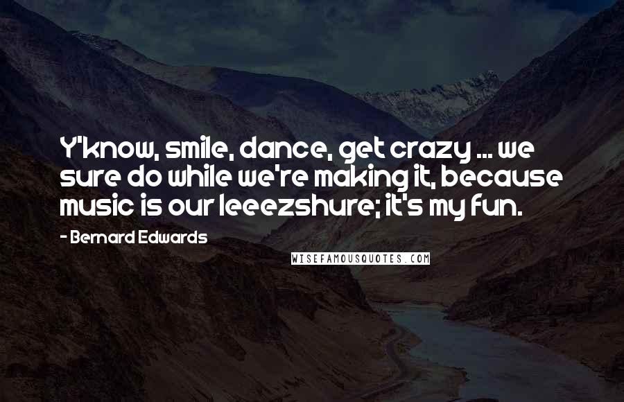 Bernard Edwards Quotes: Y'know, smile, dance, get crazy ... we sure do while we're making it, because music is our leeezshure; it's my fun.