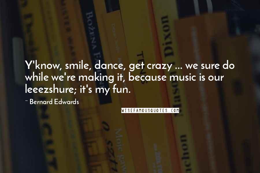 Bernard Edwards Quotes: Y'know, smile, dance, get crazy ... we sure do while we're making it, because music is our leeezshure; it's my fun.