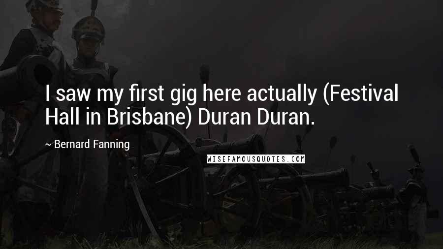 Bernard Fanning Quotes: I saw my first gig here actually (Festival Hall in Brisbane) Duran Duran.