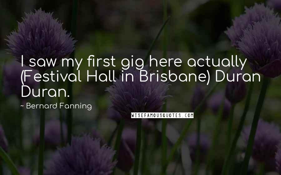 Bernard Fanning Quotes: I saw my first gig here actually (Festival Hall in Brisbane) Duran Duran.