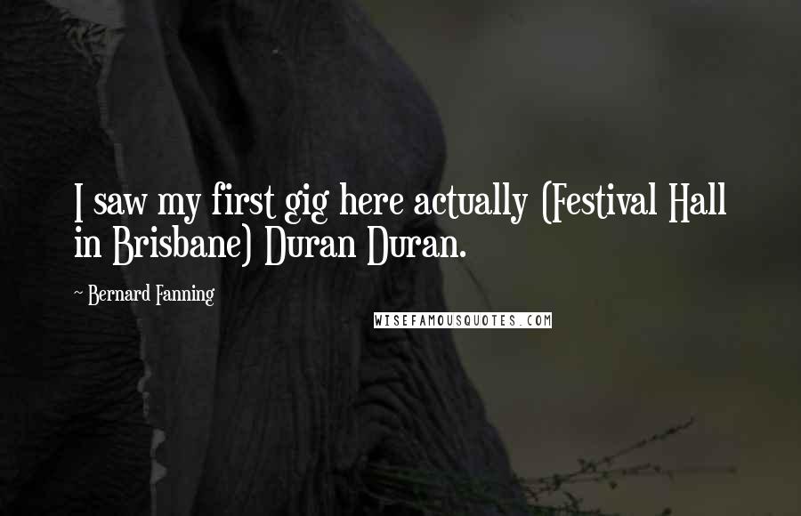 Bernard Fanning Quotes: I saw my first gig here actually (Festival Hall in Brisbane) Duran Duran.