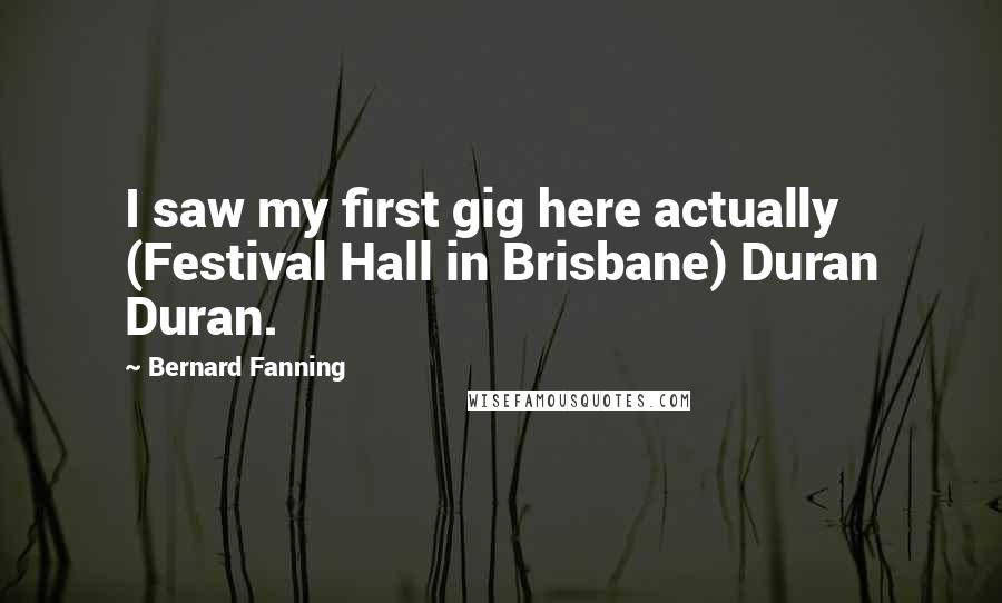 Bernard Fanning Quotes: I saw my first gig here actually (Festival Hall in Brisbane) Duran Duran.