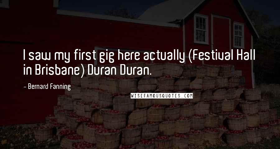 Bernard Fanning Quotes: I saw my first gig here actually (Festival Hall in Brisbane) Duran Duran.