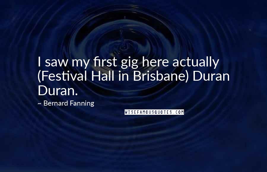 Bernard Fanning Quotes: I saw my first gig here actually (Festival Hall in Brisbane) Duran Duran.