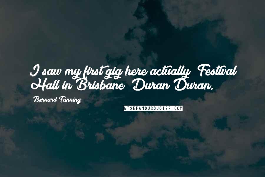 Bernard Fanning Quotes: I saw my first gig here actually (Festival Hall in Brisbane) Duran Duran.