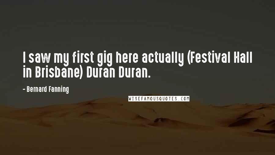 Bernard Fanning Quotes: I saw my first gig here actually (Festival Hall in Brisbane) Duran Duran.