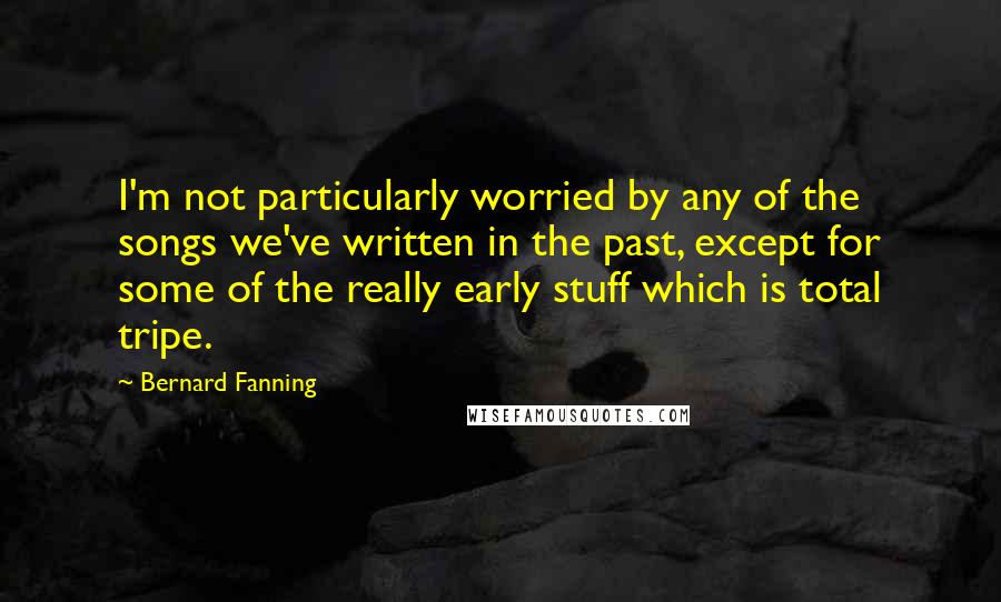 Bernard Fanning Quotes: I'm not particularly worried by any of the songs we've written in the past, except for some of the really early stuff which is total tripe.