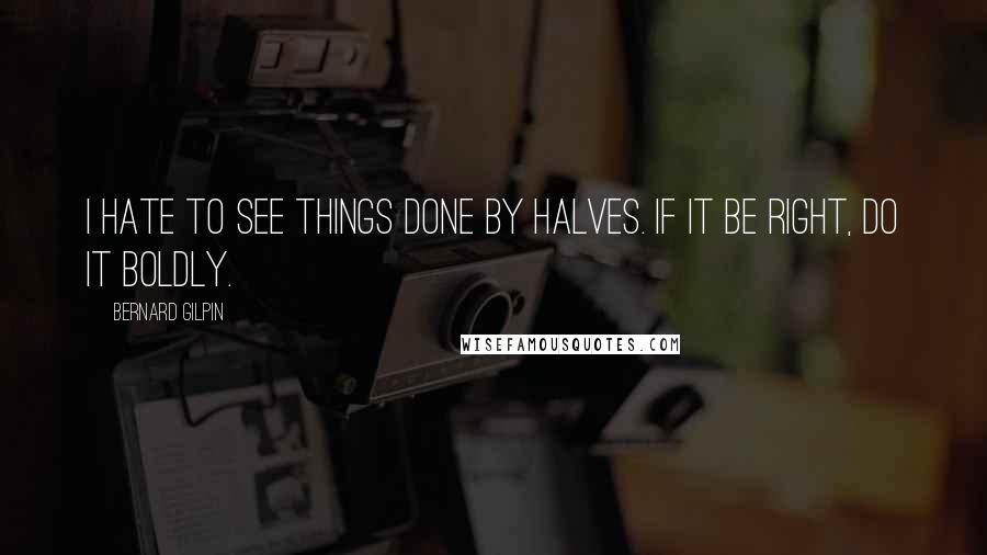 Bernard Gilpin Quotes: I hate to see things done by halves. If it be right, do it boldly.