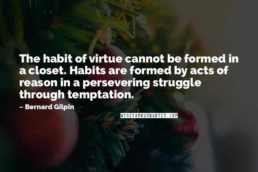 Bernard Gilpin Quotes: The habit of virtue cannot be formed in a closet. Habits are formed by acts of reason in a persevering struggle through temptation.