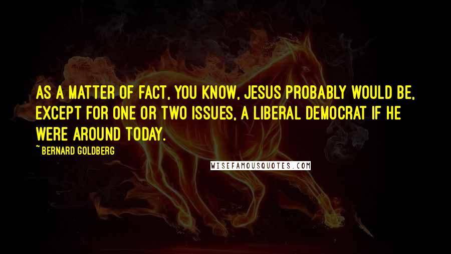Bernard Goldberg Quotes: As a matter of fact, you know, Jesus probably would be, except for one or two issues, a liberal Democrat if he were around today.