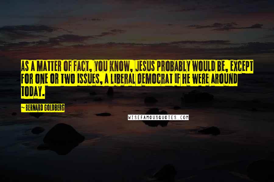 Bernard Goldberg Quotes: As a matter of fact, you know, Jesus probably would be, except for one or two issues, a liberal Democrat if he were around today.