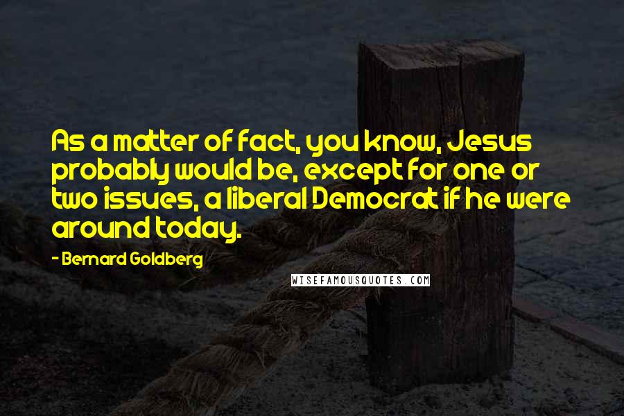 Bernard Goldberg Quotes: As a matter of fact, you know, Jesus probably would be, except for one or two issues, a liberal Democrat if he were around today.