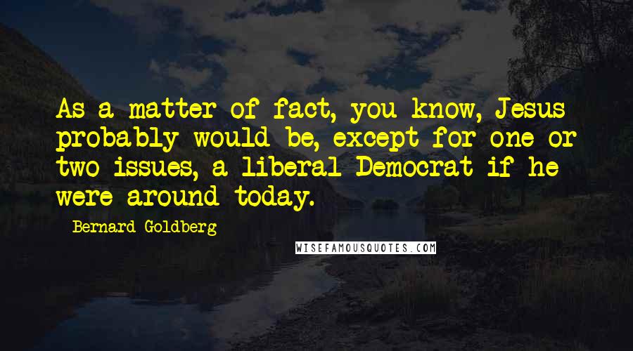 Bernard Goldberg Quotes: As a matter of fact, you know, Jesus probably would be, except for one or two issues, a liberal Democrat if he were around today.