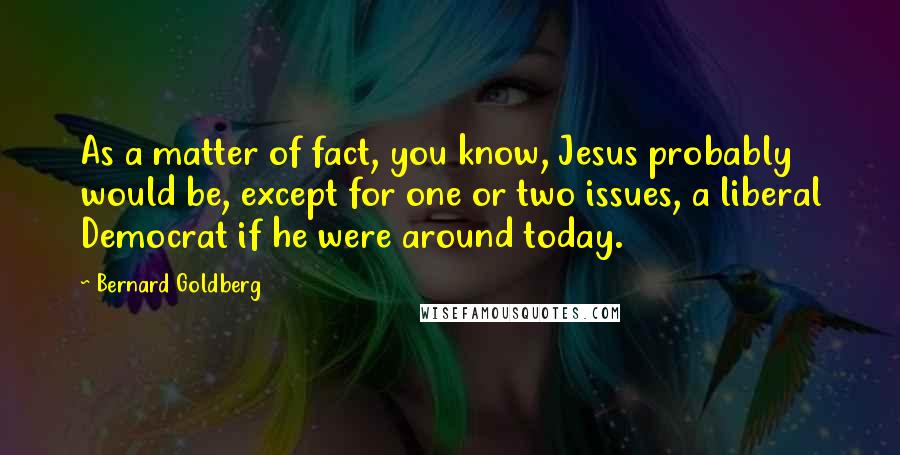 Bernard Goldberg Quotes: As a matter of fact, you know, Jesus probably would be, except for one or two issues, a liberal Democrat if he were around today.