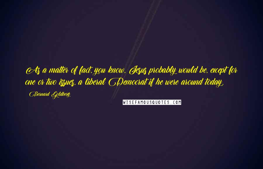 Bernard Goldberg Quotes: As a matter of fact, you know, Jesus probably would be, except for one or two issues, a liberal Democrat if he were around today.